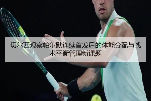 切尔西观察帕尔默连续首发后的体能分配与战术平衡管理新课题 | leyu